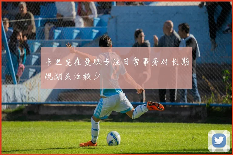 卡里克在曼联专注日常事务对长期规划关注较少