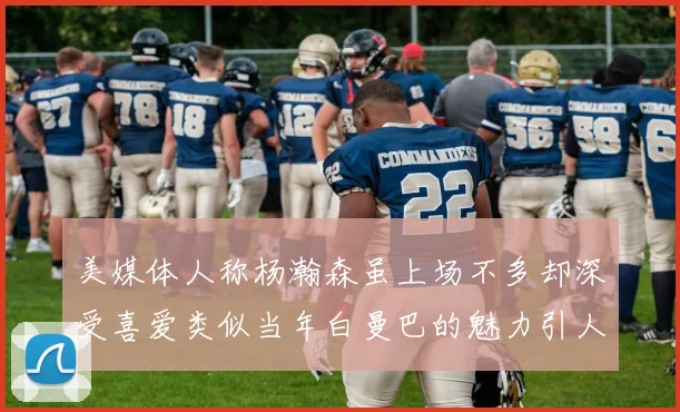 美媒体人称杨瀚森虽上场不多却深受喜爱类似当年白曼巴的魅力引人瞩目