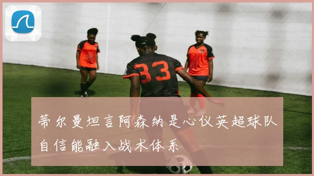 蒂尔曼坦言阿森纳是心仪英超球队自信能融入战术体系
