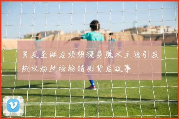 男友圣诞后频频现身魔术主场引发热议粉丝纷纷猜测背后故事