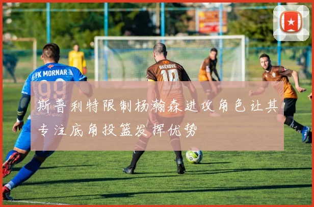 斯普利特限制杨瀚森进攻角色让其专注底角投篮发挥优势