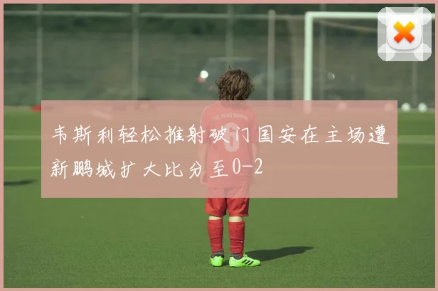 韦斯利轻松推射破门国安在主场遭新鹏城扩大比分至0-2