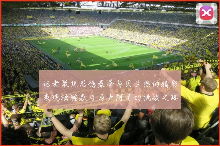记者聚焦尼德豪泽与贝兰热的精彩表现杨瀚森与马卢阿奇的挑战之路依旧艰难