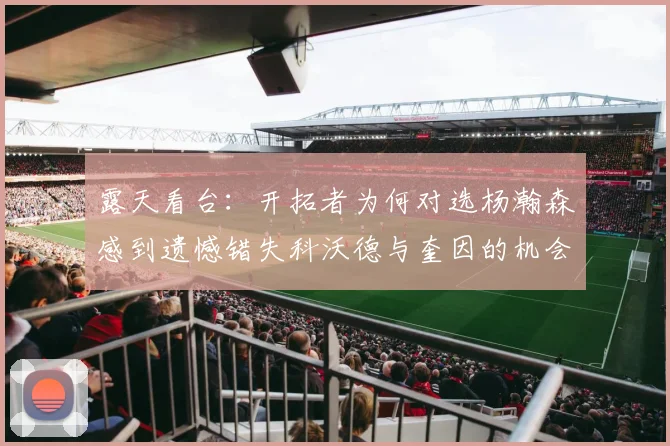露天看台：开拓者为何对选杨瀚森感到遗憾错失科沃德与奎因的机会