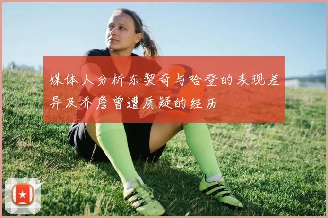 媒体人分析东契奇与哈登的表现差异及乔詹曾遭质疑的经历