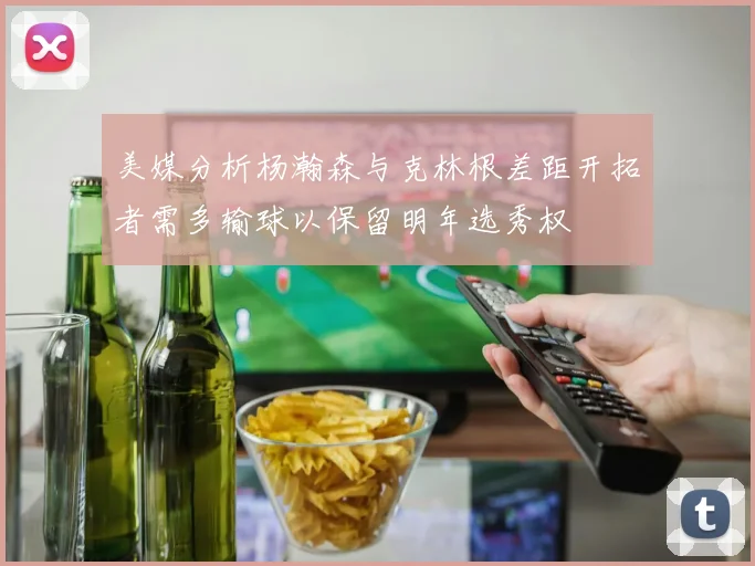 美媒分析杨瀚森与克林根差距开拓者需多输球以保留明年选秀权