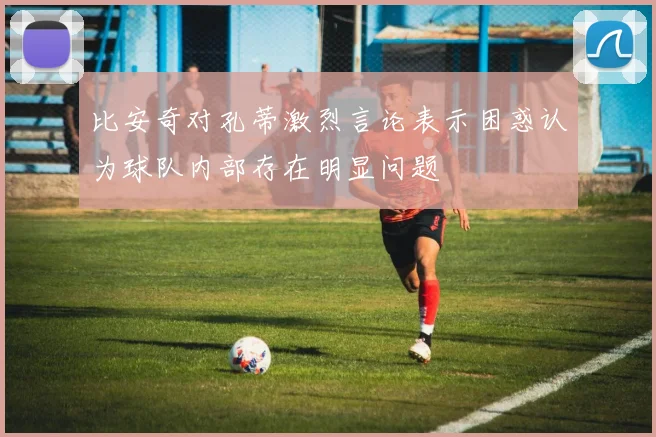 比安奇对孔蒂激烈言论表示困惑认为球队内部存在明显问题