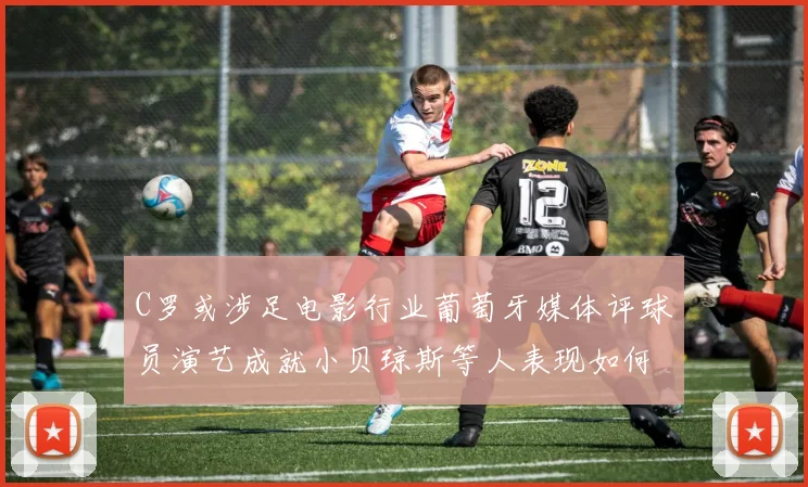 C罗或涉足电影行业葡萄牙媒体评球员演艺成就小贝琼斯等人表现如何