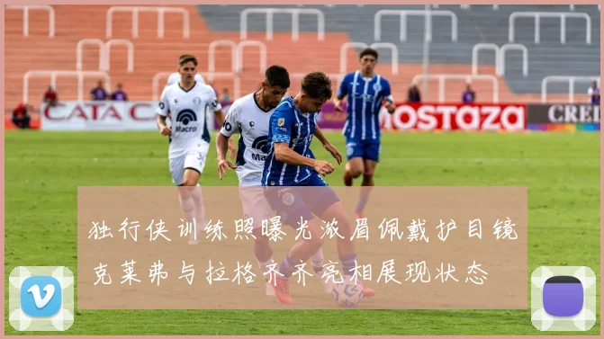 独行侠训练照曝光浓眉佩戴护目镜克莱弗与拉格齐齐亮相展现状态