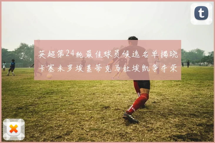 英超第24轮最佳球员候选名单揭晓卡塞米罗埃基蒂克马杜埃凯争夺荣誉