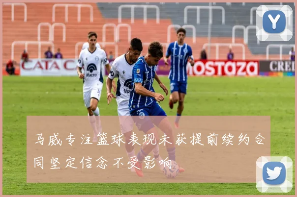 马威专注篮球表现未获提前续约合同坚定信念不受影响