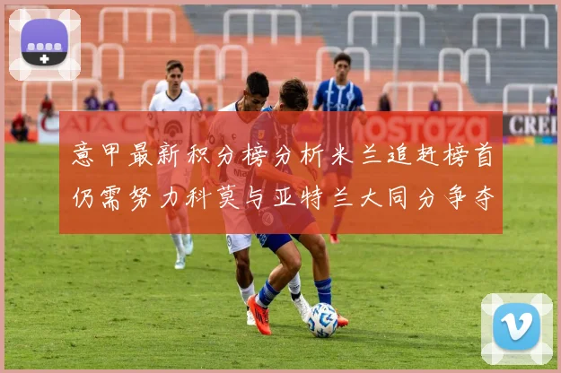 意甲最新积分榜分析米兰追赶榜首仍需努力科莫与亚特兰大同分争夺前列